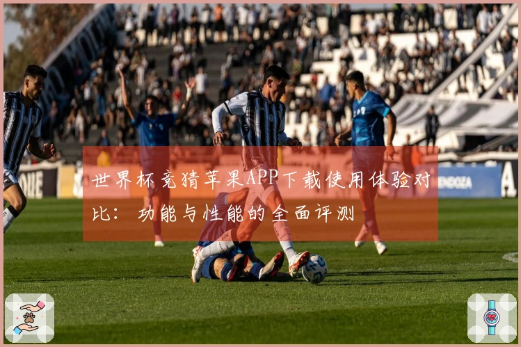 世界杯竞猜苹果APP下载使用体验对比：功能与性能的全面评测