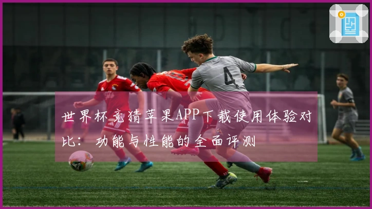 世界杯竞猜苹果APP下载使用体验对比：功能与性能的全面评测